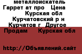 металлоискатель Гаррет ат-про › Цена ­ 32 000 - Курская обл., Курчатовский р-н, Курчатов г. Другое » Продам   . Курская обл.